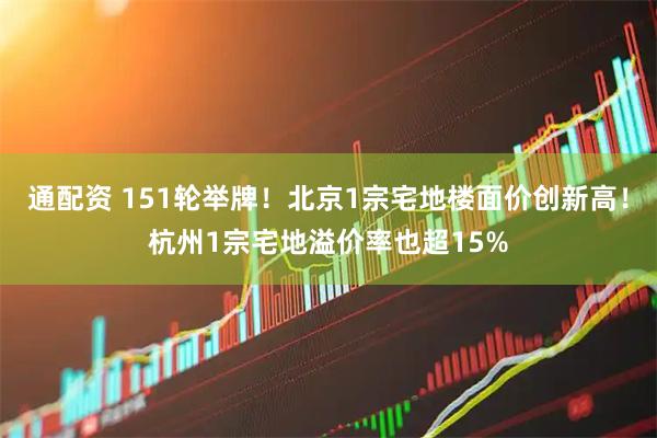 通配资 151轮举牌！北京1宗宅地楼面价创新高！杭州1宗宅地溢价率也超15%