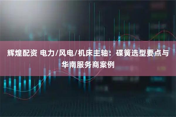 辉煌配资 电力/风电/机床主轴：碟簧选型要点与华南服务商案例