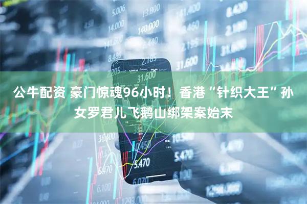 公牛配资 豪门惊魂96小时！香港“针织大王”孙女罗君儿飞鹅山绑架案始末
