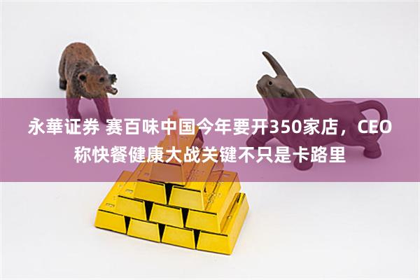 永華证券 赛百味中国今年要开350家店，CEO称快餐健康大战关键不只是卡路里