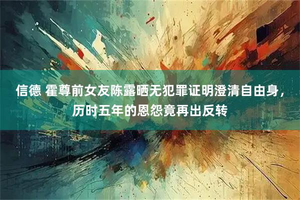 信德 霍尊前女友陈露晒无犯罪证明澄清自由身，历时五年的恩怨竟再出反转