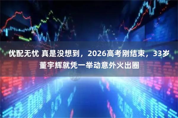 优配无忧 真是没想到，2026高考刚结束，33岁董宇辉就凭一举动意外火出圈