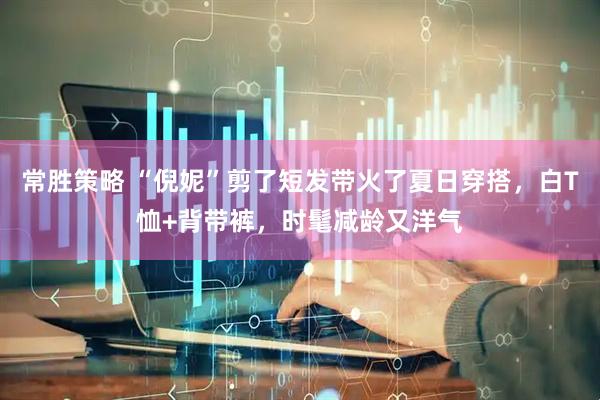 常胜策略 “倪妮”剪了短发带火了夏日穿搭，白T恤+背带裤，时髦减龄又洋气