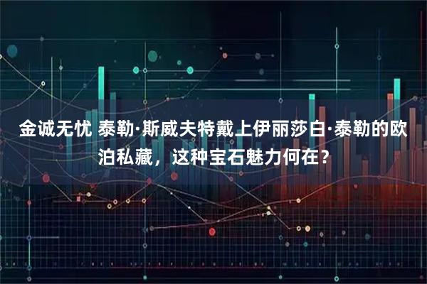 金诚无忧 泰勒·斯威夫特戴上伊丽莎白·泰勒的欧泊私藏，这种宝石魅力何在？