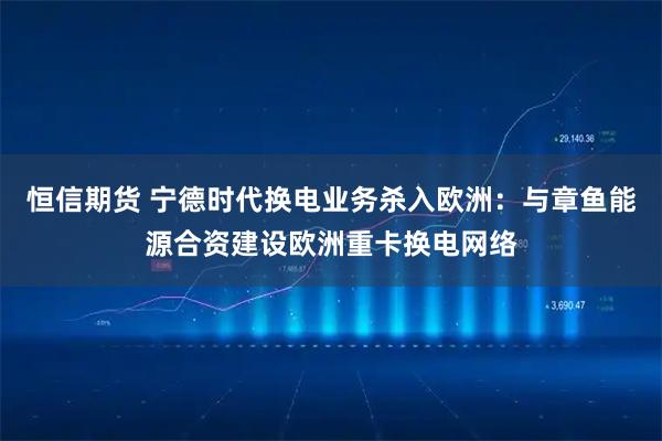 恒信期货 宁德时代换电业务杀入欧洲：与章鱼能源合资建设欧洲重卡换电网络