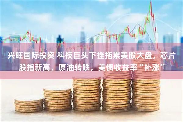 兴旺国际投资 科技巨头下挫拖累美股大盘，芯片股指新高，原油转跌，美债收益率“补涨”