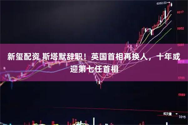 新玺配资 斯塔默辞职！英国首相再换人，十年或迎第七任首相