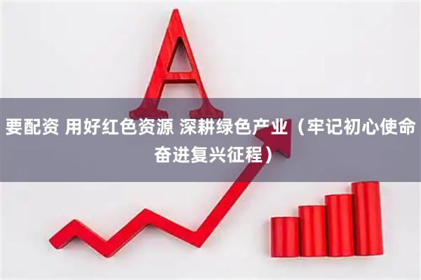 要配资 用好红色资源 深耕绿色产业（牢记初心使命 奋进复兴征程）