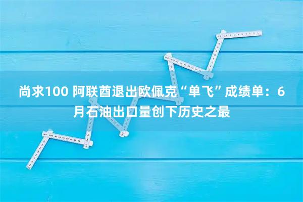 尚求100 阿联酋退出欧佩克“单飞”成绩单：6月石油出口量创下历史之最
