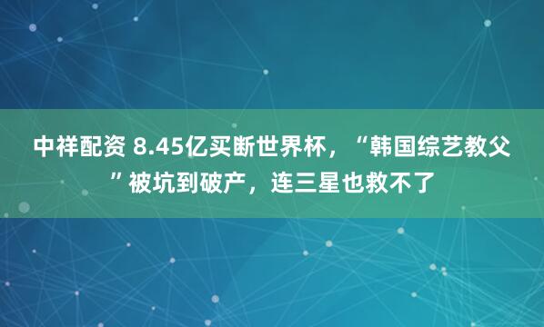 中祥配资 8.45亿买断世界杯，“韩国综艺教父”被坑到破产，连三星也救不了
