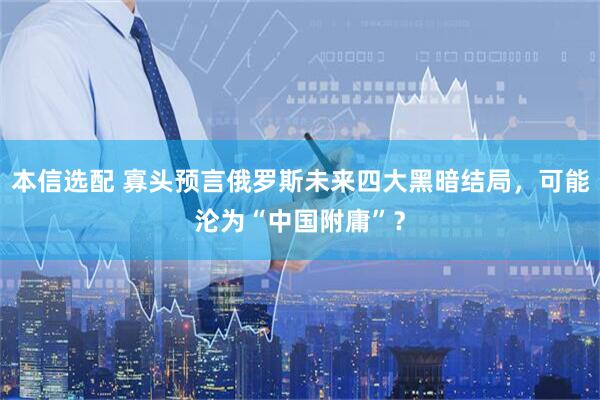 本信选配 寡头预言俄罗斯未来四大黑暗结局，可能沦为“中国附庸”？