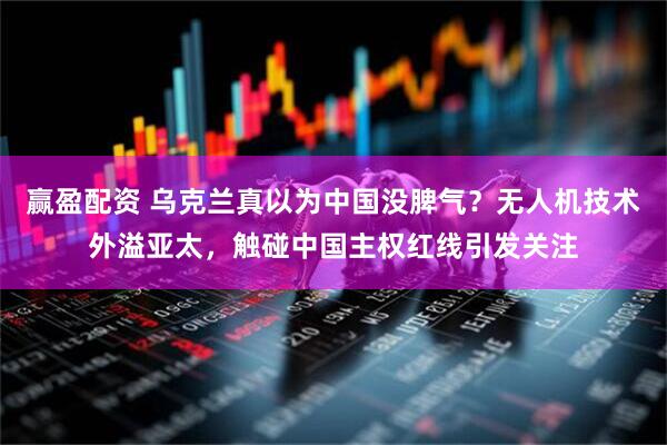 赢盈配资 乌克兰真以为中国没脾气？无人机技术外溢亚太，触碰中国主权红线引发关注