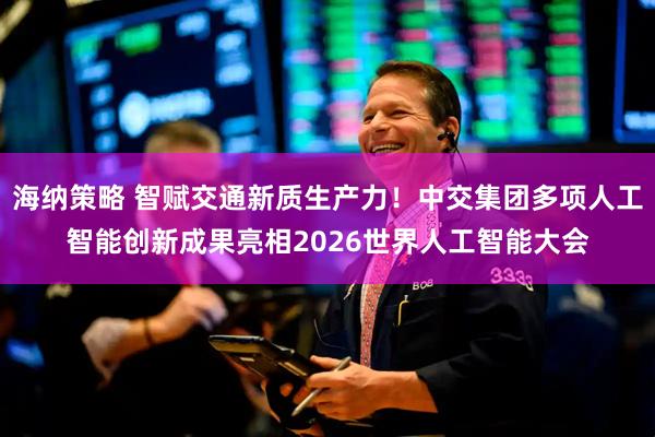 海纳策略 智赋交通新质生产力！中交集团多项人工智能创新成果亮相2026世界人工智能大会
