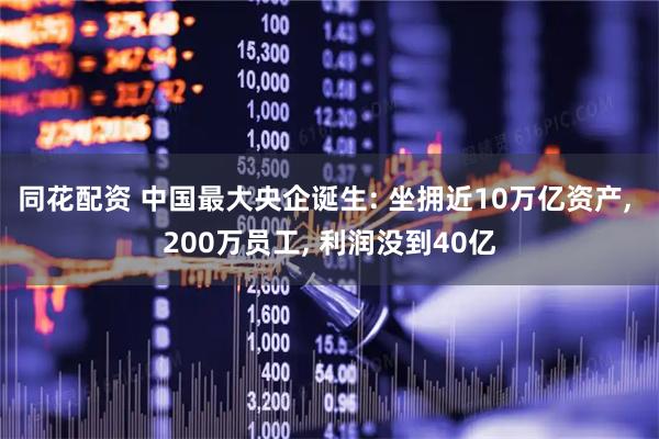 同花配资 中国最大央企诞生: 坐拥近10万亿资产, 200万员工, 利润没到40亿
