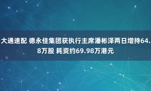 大通速配 德永佳集团获执行主席潘彬泽两日增持64.8万股 耗资约69.98万港元