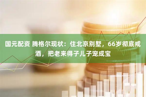 国元配资 腾格尔现状：住北京别墅，66岁彻底戒酒，把老来得子儿子宠成宝