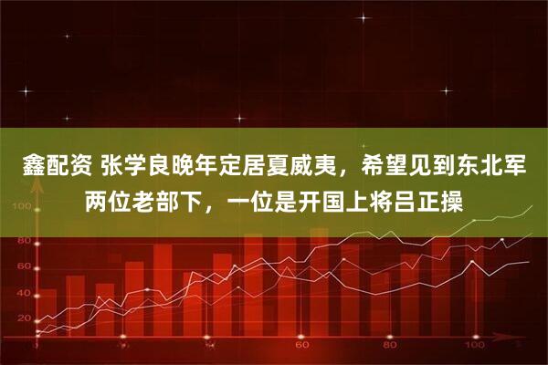 鑫配资 张学良晚年定居夏威夷,希望见到东北军两位老部下,一位是开国上将吕正操