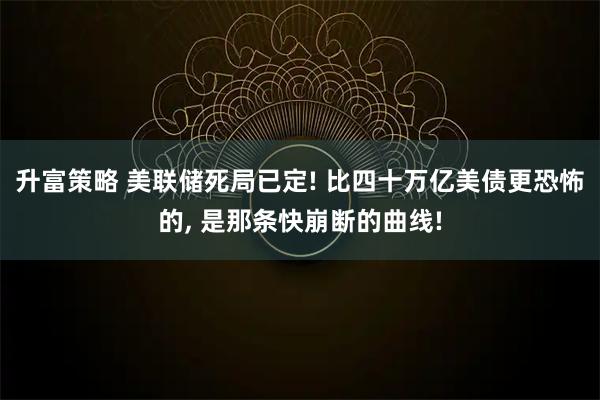 升富策略 美联储死局已定! 比四十万亿美债更恐怖的, 是那条快崩断的曲线!