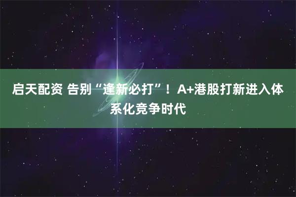启天配资 告别“逢新必打”！A+港股打新进入体系化竞争时代