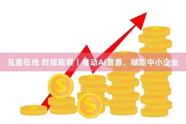 互盈在线 时报观察丨推动AI普惠，赋能中小企业